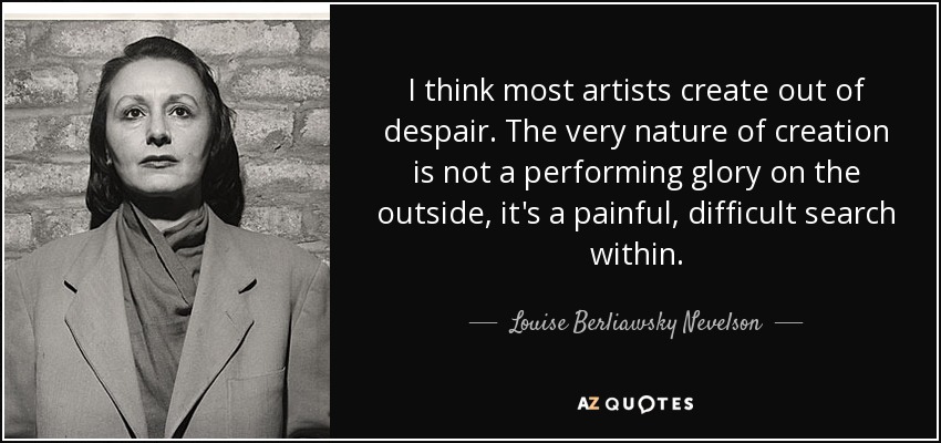 Creo que la mayoría de los artistas crean desde la desesperación. La propia naturaleza de la creación no es una gloria escénica en el exterior, es una búsqueda dolorosa y difícil en el interior. - Louise Berliawsky Nevelson