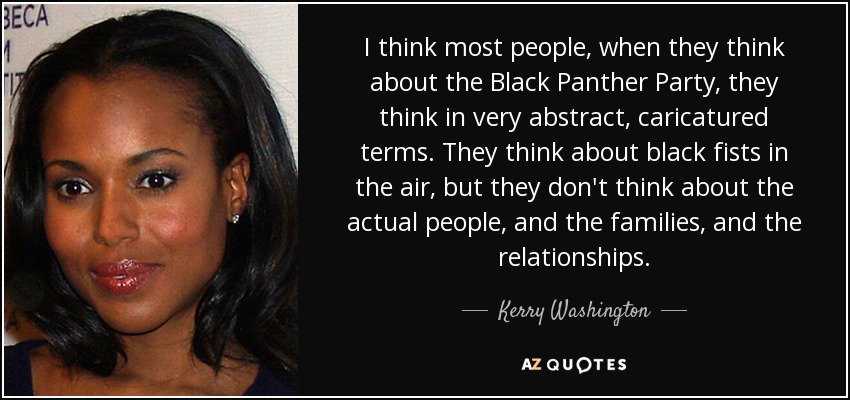 I think most people, when they think about the Black Panther Party, they think in very abstract, caricatured terms. They think about black fists in the air, but they don't think about the actual people, and the families, and the relationships. - Kerry Washington