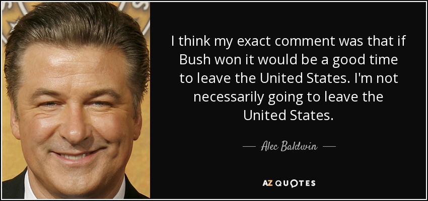 I think my exact comment was that if Bush won it would be a good time to leave the United States. I'm not necessarily going to leave the United States. - Alec Baldwin