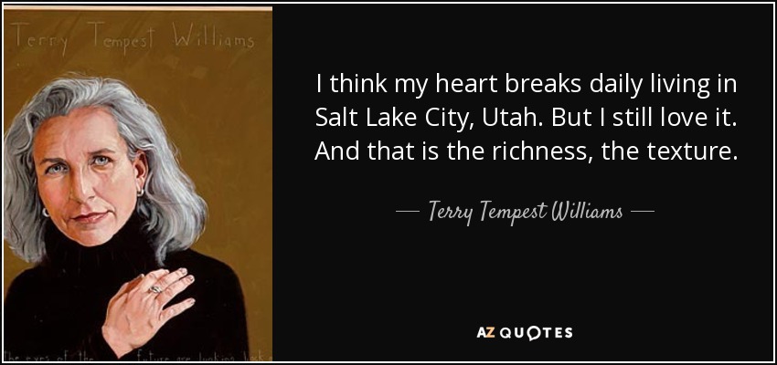 I think my heart breaks daily living in Salt Lake City, Utah. But I still love it. And that is the richness, the texture. - Terry Tempest Williams