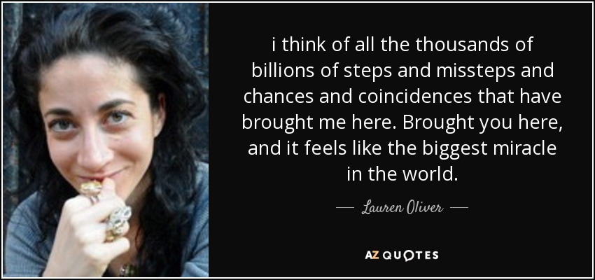 i think of all the thousands of billions of steps and missteps and chances and coincidences that have brought me here. Brought you here, and it feels like the biggest miracle in the world. - Lauren Oliver