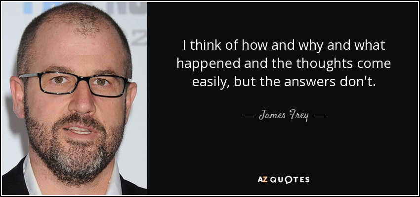 I think of how and why and what happened and the thoughts come easily, but the answers don't. - James Frey