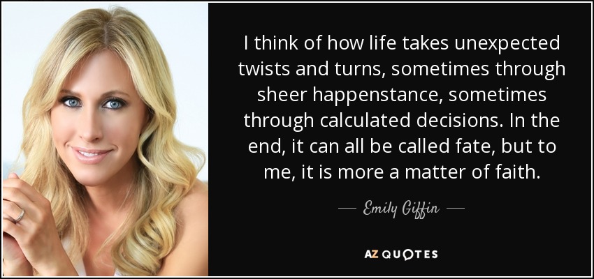 I think of how life takes unexpected twists and turns, sometimes through sheer happenstance, sometimes through calculated decisions. In the end, it can all be called fate, but to me, it is more a matter of faith. - Emily Giffin