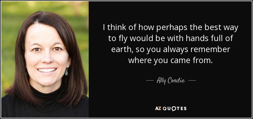 I think of how perhaps the best way to fly would be with hands full of earth, so you always remember where you came from. - Ally Condie