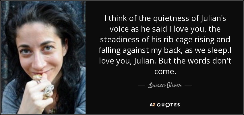 I think of the quietness of Julian's voice as he said I love you, the steadiness of his rib cage rising and falling against my back, as we sleep.I love you, Julian. But the words don't come. - Lauren Oliver