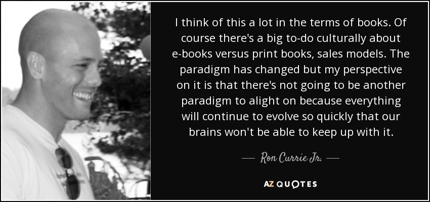 I think of this a lot in the terms of books. Of course there's a big to-do culturally about e-books versus print books, sales models. The paradigm has changed but my perspective on it is that there's not going to be another paradigm to alight on because everything will continue to evolve so quickly that our brains won't be able to keep up with it. - Ron Currie Jr.