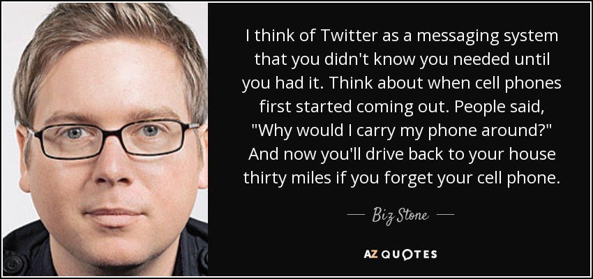 I think of Twitter as a messaging system that you didn't know you needed until you had it. Think about when cell phones first started coming out. People said, 