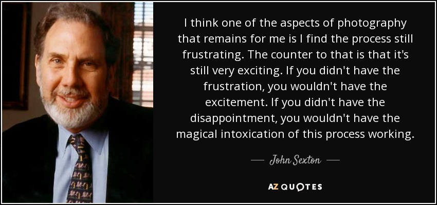I think one of the aspects of photography that remains for me is I find the process still frustrating. The counter to that is that it's still very exciting. If you didn't have the frustration, you wouldn't have the excitement. If you didn't have the disappointment, you wouldn't have the magical intoxication of this process working. - John Sexton