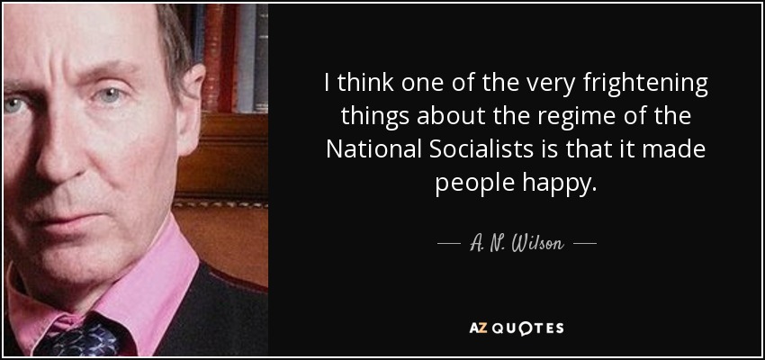 I think one of the very frightening things about the regime of the National Socialists is that it made people happy. - A. N. Wilson