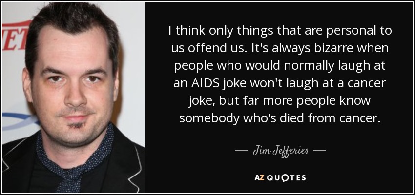 I think only things that are personal to us offend us. It's always bizarre when people who would normally laugh at an AIDS joke won't laugh at a cancer joke, but far more people know somebody who's died from cancer. - Jim Jefferies