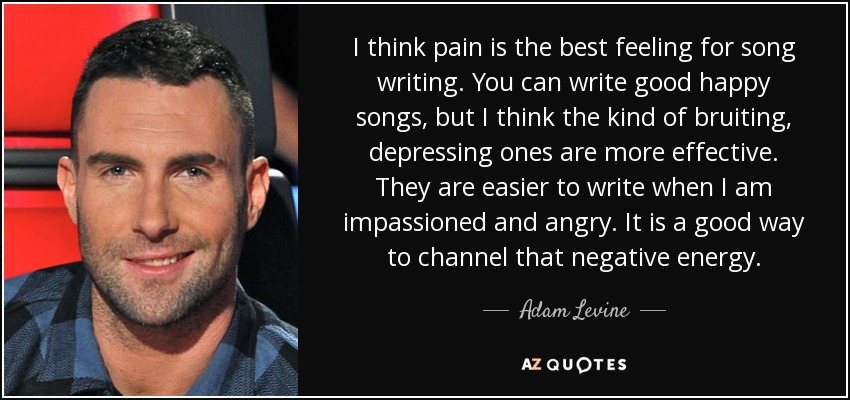 I think pain is the best feeling for song writing. You can write good happy songs, but I think the kind of bruiting, depressing ones are more effective. They are easier to write when I am impassioned and angry. It is a good way to channel that negative energy. - Adam Levine