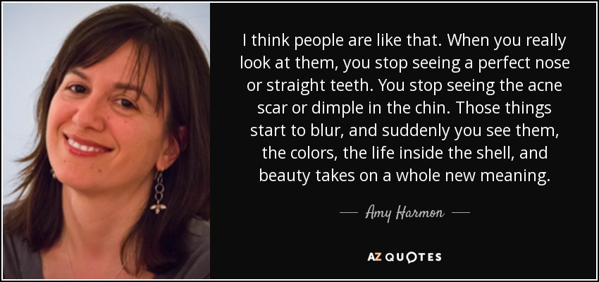 I think people are like that. When you really look at them, you stop seeing a perfect nose or straight teeth. You stop seeing the acne scar or dimple in the chin. Those things start to blur, and suddenly you see them, the colors, the life inside the shell, and beauty takes on a whole new meaning. - Amy Harmon