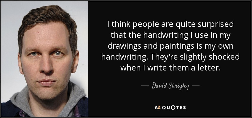 I think people are quite surprised that the handwriting I use in my drawings and paintings is my own handwriting. They're slightly shocked when I write them a letter. - David Shrigley