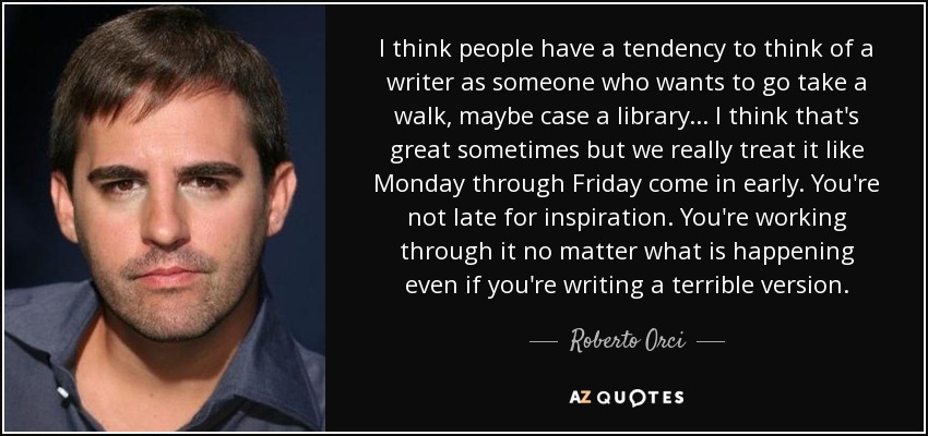 I think people have a tendency to think of a writer as someone who wants to go take a walk, maybe case a library... I think that's great sometimes but we really treat it like Monday through Friday come in early. You're not late for inspiration. You're working through it no matter what is happening even if you're writing a terrible version. - Roberto Orci