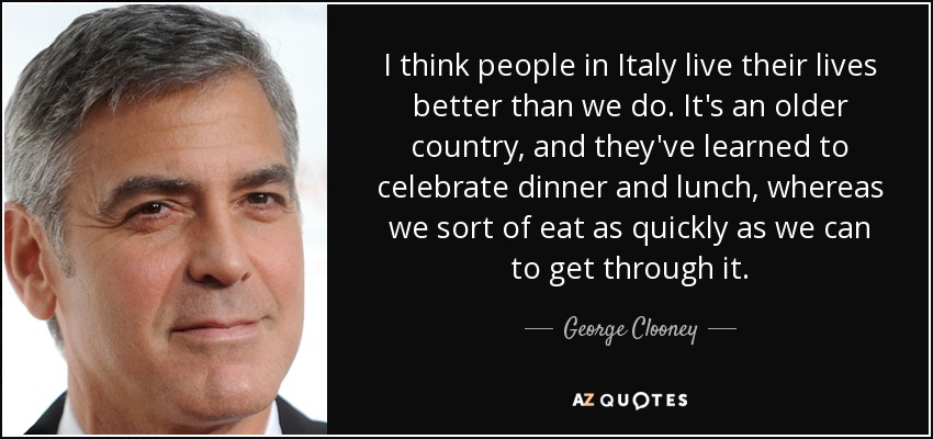 Creo que los italianos viven la vida mejor que nosotros. Es un país más antiguo, y han aprendido a celebrar la cena y la comida, mientras que nosotros comemos lo más rápido que podemos para salir del paso. - George Clooney