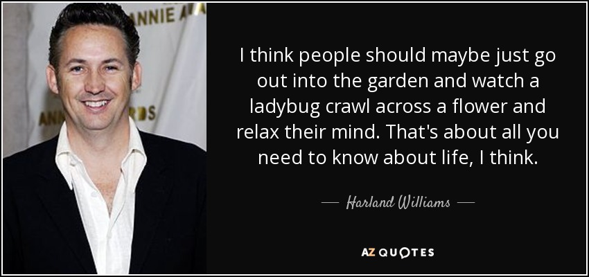 I think people should maybe just go out into the garden and watch a ladybug crawl across a flower and relax their mind. That's about all you need to know about life, I think. - Harland Williams