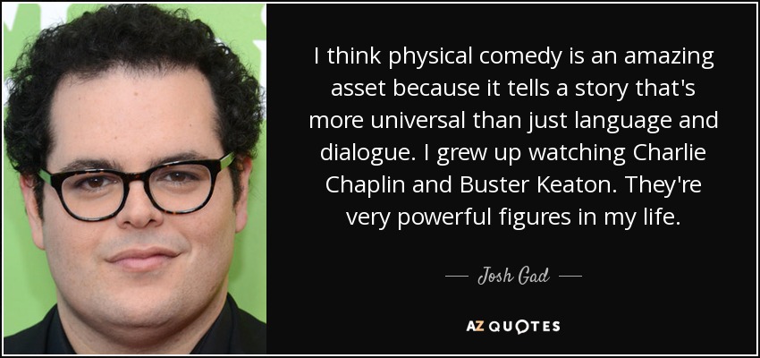 I think physical comedy is an amazing asset because it tells a story that's more universal than just language and dialogue. I grew up watching Charlie Chaplin and Buster Keaton. They're very powerful figures in my life. - Josh Gad