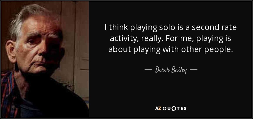 I think playing solo is a second rate activity, really. For me, playing is about playing with other people. - Derek Bailey