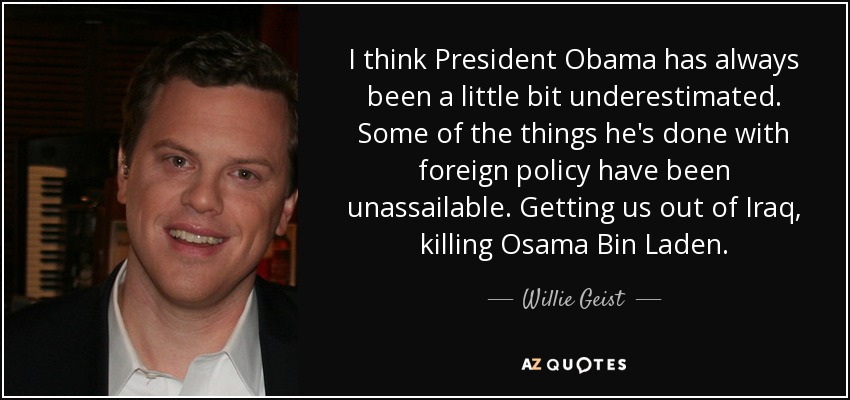 I think President Obama has always been a little bit underestimated. Some of the things he's done with foreign policy have been unassailable. Getting us out of Iraq, killing Osama Bin Laden. - Willie Geist