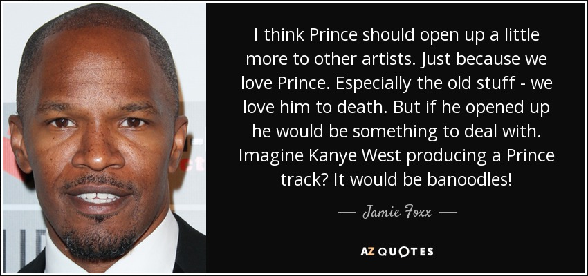 Creo que Prince debería abrirse un poco más a otros artistas. Sólo porque nos encanta Prince. Especialmente el material antiguo - lo amamos hasta la muerte. Pero si se abriera sería algo con lo que lidiar. ¿Te imaginas a Kanye West produciendo un tema de Prince? ¡Sería banoodles! - Jamie Foxx