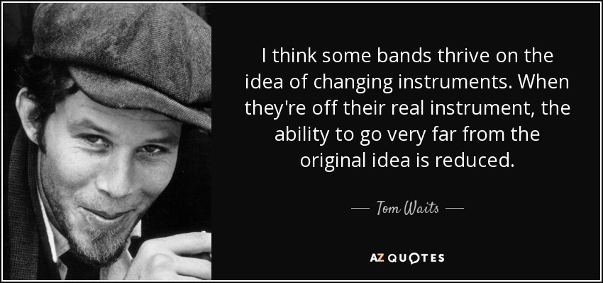 Creo que algunas bandas prosperan con la idea de cambiar de instrumento. Cuando no tocan su verdadero instrumento, la capacidad de alejarse mucho de la idea original se reduce. - Tom Waits