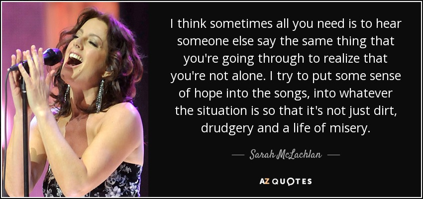 I think sometimes all you need is to hear someone else say the same thing that you're going through to realize that you're not alone. I try to put some sense of hope into the songs, into whatever the situation is so that it's not just dirt, drudgery and a life of misery. - Sarah McLachlan