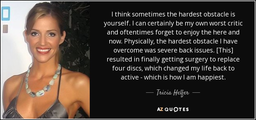 I think sometimes the hardest obstacle is yourself. I can certainly be my own worst critic and oftentimes forget to enjoy the here and now. Physically, the hardest obstacle I have overcome was severe back issues. [This] resulted in finally getting surgery to replace four discs, which changed my life back to active - which is how I am happiest. - Tricia Helfer