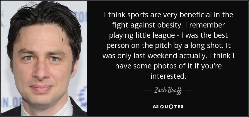 Creo que el deporte es muy beneficioso en la lucha contra la obesidad. Recuerdo cuando jugaba a la liga infantil: era el mejor del campo con diferencia. De hecho, fue el fin de semana pasado, creo que tengo algunas fotos si te interesa. - Zach Braff