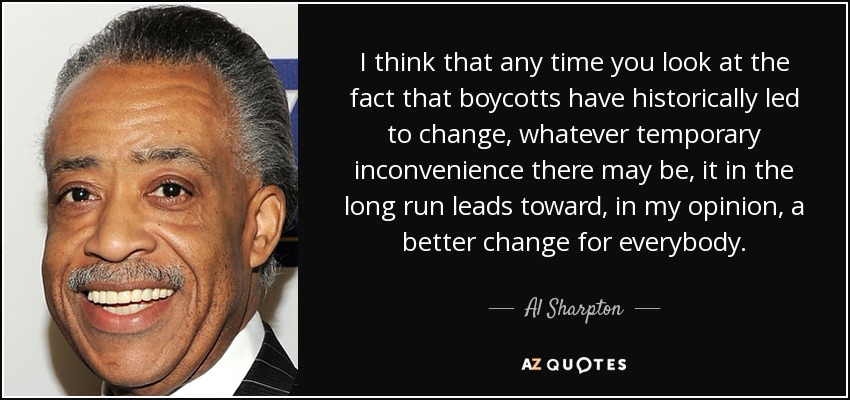 I think that any time you look at the fact that boycotts have historically led to change, whatever temporary inconvenience there may be, it in the long run leads toward, in my opinion, a better change for everybody. - Al Sharpton