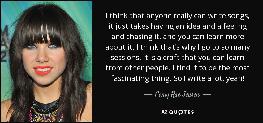 I think that anyone really can write songs, it just takes having an idea and a feeling and chasing it, and you can learn more about it. I think that's why I go to so many sessions. It is a craft that you can learn from other people. I find it to be the most fascinating thing. So I write a lot, yeah! - Carly Rae Jepsen