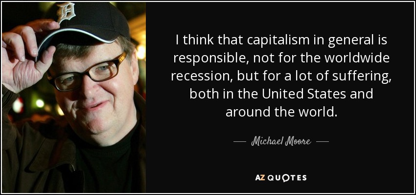 I think that capitalism in general is responsible, not for the worldwide recession, but for a lot of suffering, both in the United States and around the world. - Michael Moore