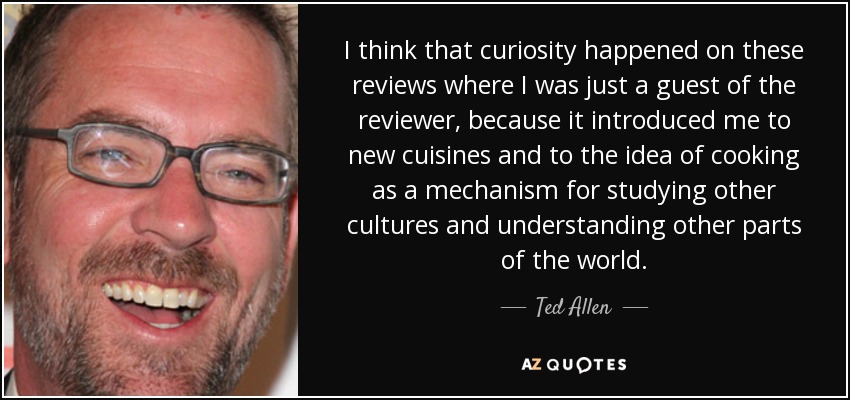 I think that curiosity happened on these reviews where I was just a guest of the reviewer, because it introduced me to new cuisines and to the idea of cooking as a mechanism for studying other cultures and understanding other parts of the world. - Ted Allen