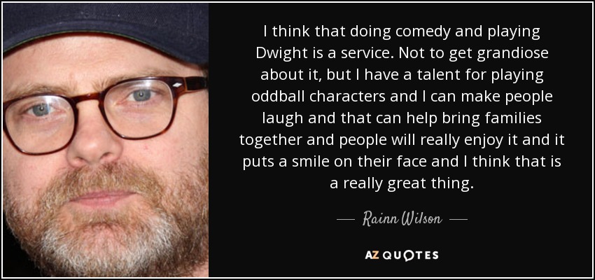 Creo que hacer comedia e interpretar a Dwight es un servicio. No es por ser grandilocuente, pero tengo talento para interpretar a personajes extravagantes y puedo hacer reír a la gente, y eso puede ayudar a unir a las familias y la gente lo disfrutará de verdad y les pondrá una sonrisa en la cara, y creo que eso es algo estupendo. - Rainn Wilson