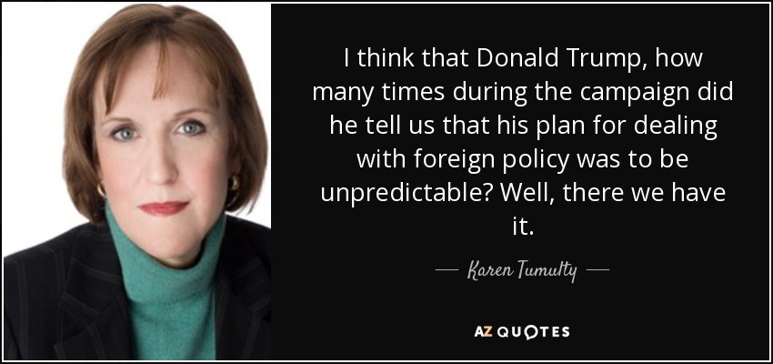 I think that Donald Trump, how many times during the campaign did he tell us that his plan for dealing with foreign policy was to be unpredictable? Well, there we have it. - Karen Tumulty