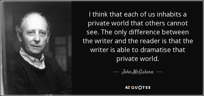 I think that each of us inhabits a private world that others cannot see. The only difference between the writer and the reader is that the writer is able to dramatise that private world. - John McGahern