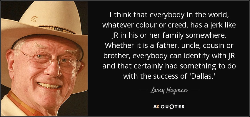 I think that everybody in the world, whatever colour or creed, has a jerk like JR in his or her family somewhere. Whether it is a father, uncle, cousin or brother, everybody can identify with JR and that certainly had something to do with the success of 'Dallas.' - Larry Hagman