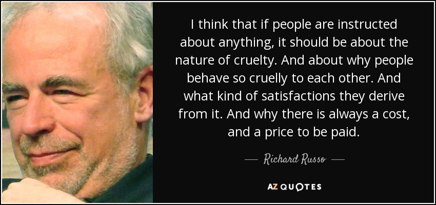 Creo que si se instruye a la gente sobre algo, debería ser sobre la naturaleza de la crueldad. Y sobre por qué la gente se comporta tan cruelmente con los demás. Y qué tipo de satisfacciones obtienen de ello. Y por qué siempre hay un coste y un precio que pagar. - Richard Russo