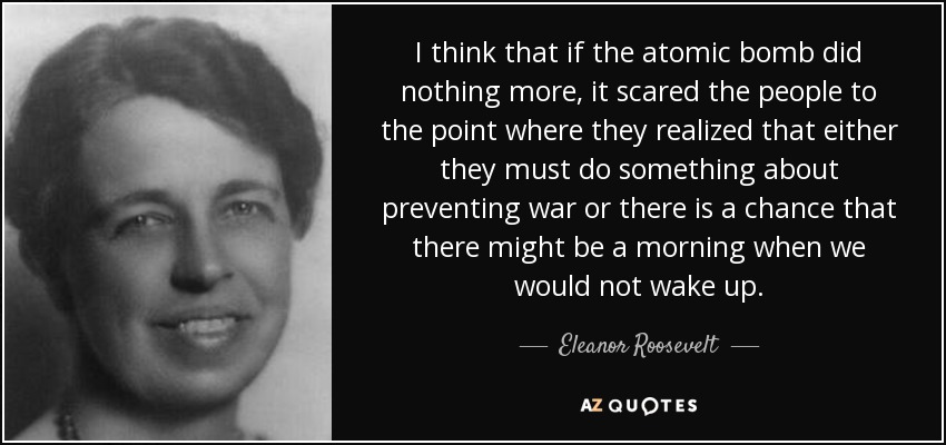 Creo que si la bomba atómica no hizo nada más, asustó a la gente hasta el punto de que se dieron cuenta de que o bien debían hacer algo para evitar la guerra o existía la posibilidad de que hubiera una mañana en la que no nos despertáramos. - Eleanor Roosevelt