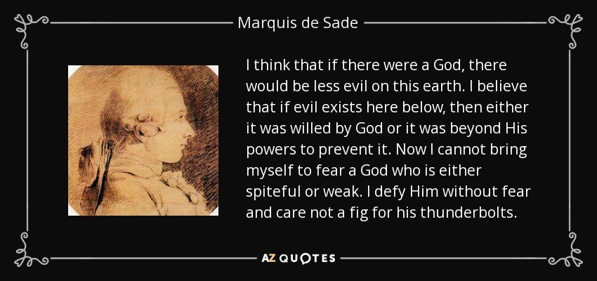 I think that if there were a God, there would be less evil on this earth. I believe that if evil exists here below, then either it was willed by God or it was beyond His powers to prevent it. Now I cannot bring myself to fear a God who is either spiteful or weak. I defy Him without fear and care not a fig for his thunderbolts. - Marquis de Sade