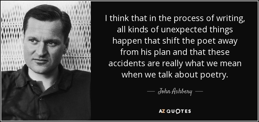 I think that in the process of writing, all kinds of unexpected things happen that shift the poet away from his plan and that these accidents are really what we mean when we talk about poetry. - John Ashbery