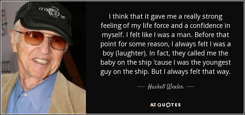 I think that it gave me a really strong feeling of my life force and a confidence in myself. I felt like I was a man. Before that point for some reason, I always felt I was a boy (laughter). In fact, they called me the baby on the ship 'cause I was the youngest guy on the ship. But I always felt that way. - Haskell Wexler