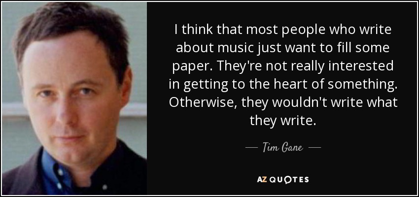 I think that most people who write about music just want to fill some paper. They're not really interested in getting to the heart of something. Otherwise, they wouldn't write what they write. - Tim Gane