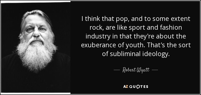 I think that pop, and to some extent rock, are like sport and fashion industry in that they're about the exuberance of youth. That's the sort of subliminal ideology. - Robert Wyatt
