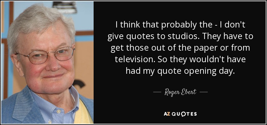 I think that probably the - I don't give quotes to studios. They have to get those out of the paper or from television. So they wouldn't have had my quote opening day. - Roger Ebert