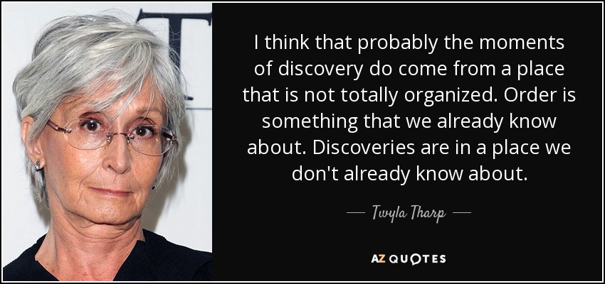 I think that probably the moments of discovery do come from a place that is not totally organized. Order is something that we already know about. Discoveries are in a place we don't already know about. - Twyla Tharp