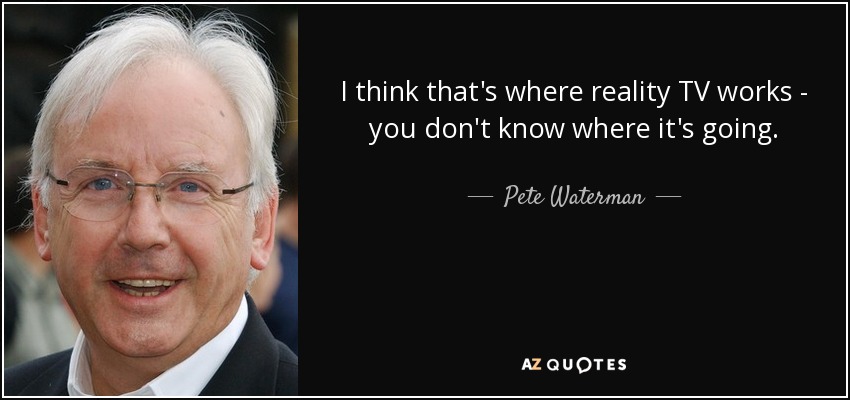 I think that's where reality TV works - you don't know where it's going. - Pete Waterman