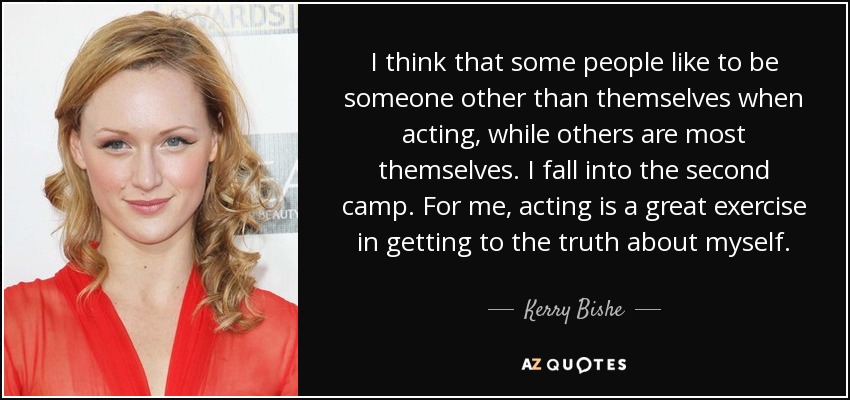 I think that some people like to be someone other than themselves when acting, while others are most themselves. I fall into the second camp. For me, acting is a great exercise in getting to the truth about myself. - Kerry Bishe