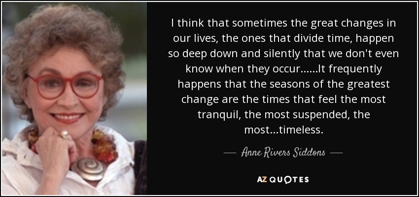 I think that sometimes the great changes in our lives, the ones that divide time, happen so deep down and silently that we don't even know when they occur......It frequently happens that the seasons of the greatest change are the times that feel the most tranquil, the most suspended, the most...timeless. - Anne Rivers Siddons