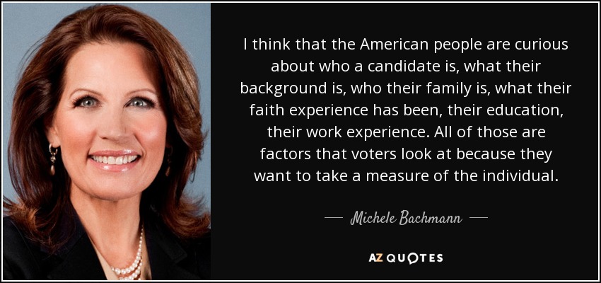 I think that the American people are curious about who a candidate is, what their background is, who their family is, what their faith experience has been, their education, their work experience. All of those are factors that voters look at because they want to take a measure of the individual. - Michele Bachmann