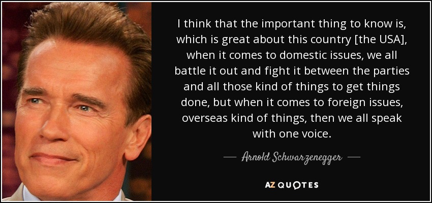 I think that the important thing to know is, which is great about this country [the USA], when it comes to domestic issues, we all battle it out and fight it between the parties and all those kind of things to get things done, but when it comes to foreign issues, overseas kind of things, then we all speak with one voice. - Arnold Schwarzenegger